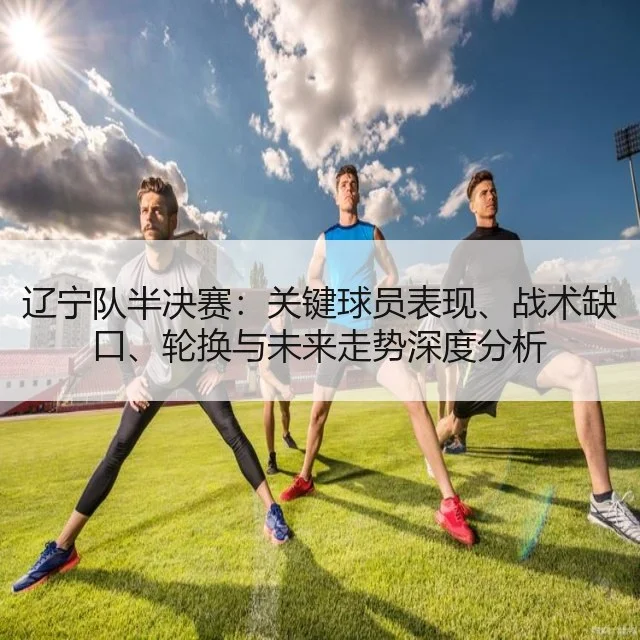 辽宁队半决赛:关键球员表现、战术缺口、轮换与未来走势深度分析