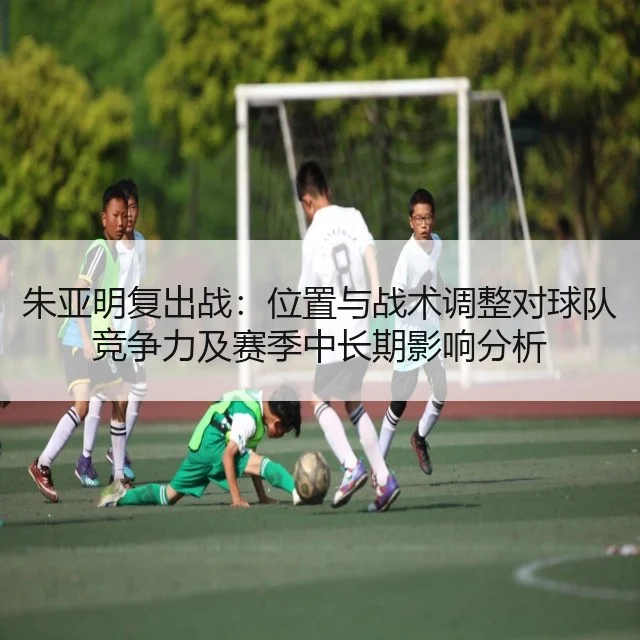 朱亚明复出战:位置与战术调整对球队竞争力及赛季中长期影响分析